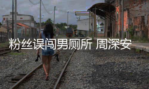 遇到误闯我安慰粉丝的周深过更尴尬所 男厕